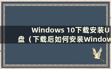 Windows 10下载安装U盘（下载后如何安装Windows 10）